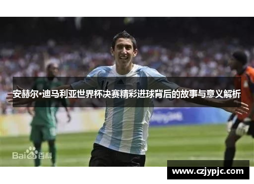安赫尔·迪马利亚世界杯决赛精彩进球背后的故事与意义解析