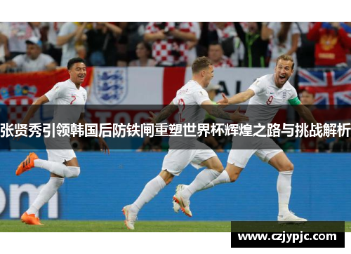 张贤秀引领韩国后防铁闸重塑世界杯辉煌之路与挑战解析