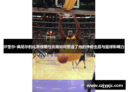 沙奎尔·奥尼尔的比赛侵略性究竟如何塑造了他的传奇生涯与篮球影响力