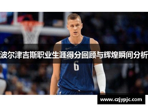 波尔津吉斯职业生涯得分回顾与辉煌瞬间分析