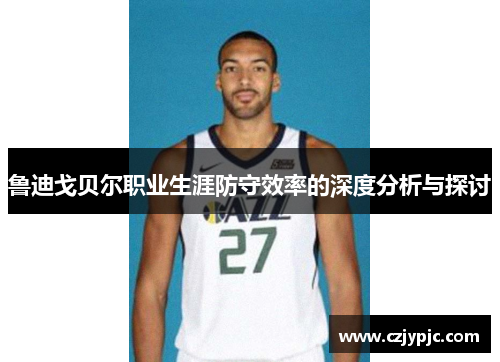 鲁迪戈贝尔职业生涯防守效率的深度分析与探讨