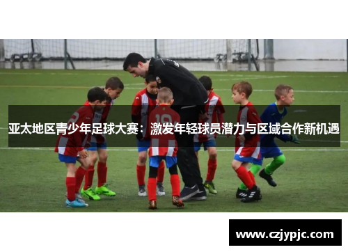 亚太地区青少年足球大赛：激发年轻球员潜力与区域合作新机遇
