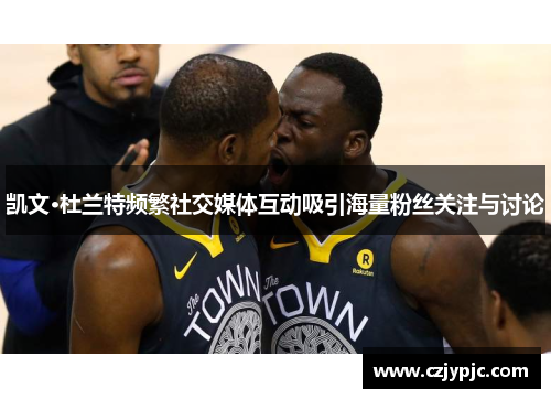 凯文·杜兰特频繁社交媒体互动吸引海量粉丝关注与讨论