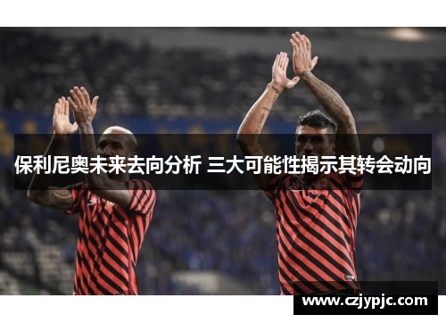保利尼奥未来去向分析 三大可能性揭示其转会动向