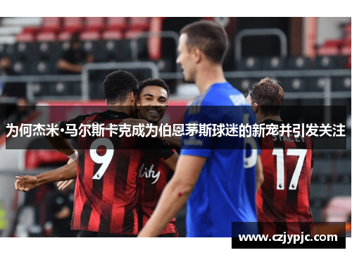 为何杰米·马尔斯卡克成为伯恩茅斯球迷的新宠并引发关注