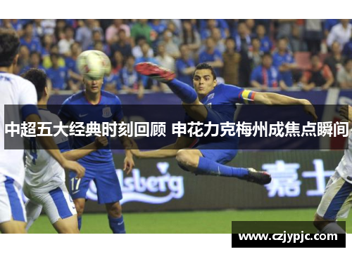 中超五大经典时刻回顾 申花力克梅州成焦点瞬间