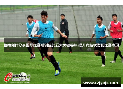 格拉利什分享国际比赛期训练的五大关键秘诀 提升竞技状态和比赛表现