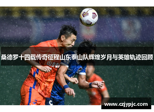 桑德罗十四载传奇征程山东泰山队辉煌岁月与英雄轨迹回顾