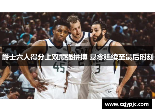 爵士六人得分上双顽强拼搏 悬念延续至最后时刻