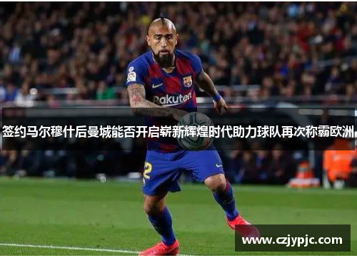 签约马尔穆什后曼城能否开启崭新辉煌时代助力球队再次称霸欧洲