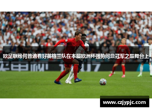 欧足联缘何普遍看好英格兰队在本届欧洲杯强势问鼎冠军之巅舞台上 欧足联缘何普遍看好英格兰队在本届欧洲杯强势问鼎冠军之巅舞台上