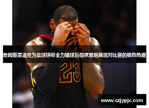 詹姆斯雷迪克为篮球拼尽全力输球后彻夜难眠展现对比赛的极致热爱