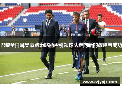 巴黎圣日耳曼豪购策略能否引领球队走向新的辉煌与成功